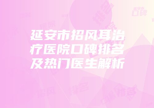 延安市招风耳治疗医院口碑排名及热门医生解析