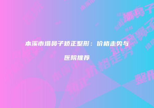 本溪市塌鼻子矫正整形：价格走势与医院推荐