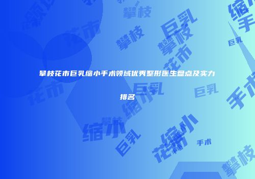 攀枝花市巨乳缩小手术领域优秀整形医生盘点及实力排名