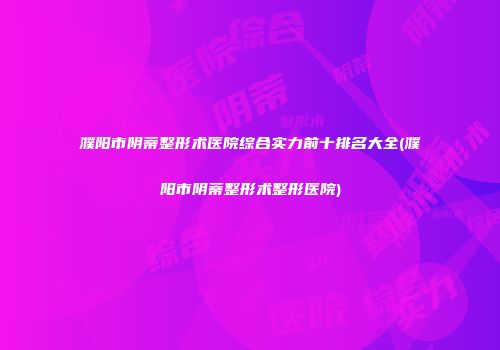 濮阳市阴蒂整形术医院综合实力前十排名大全(濮阳市阴蒂整形术整形医院)