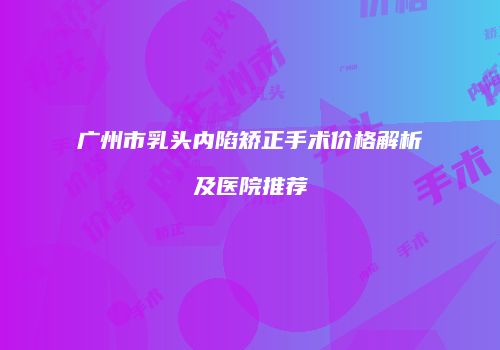 广州市乳头内陷矫正手术价格解析及医院推荐