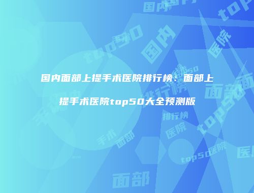 国内面部上提手术医院排行榜：面部上提手术医院top50大全预测版