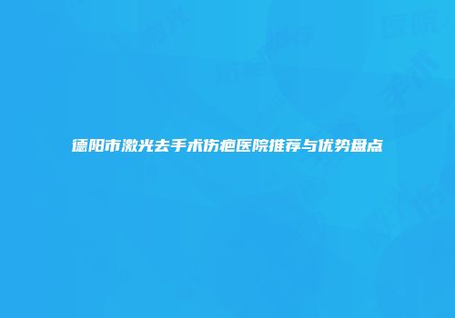 德阳市激光去手术伤疤医院推荐与优势盘点