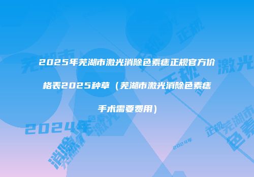 2025年芜湖市激光消除色素痣正规官方价格表2025种草（芜湖市激光消除色素痣手术需要费用）