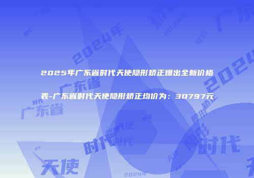 2025年广东省时代天使隐形矫正爆出全新价格表-广东省时代天使隐形矫正均价为：30797元