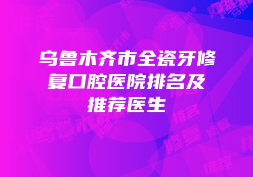 乌鲁木齐市全瓷牙修复口腔医院排名及推荐医生
