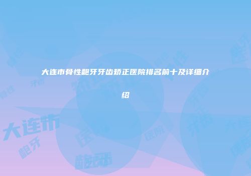 大连市骨性龅牙牙齿矫正医院排名前十及详细介绍