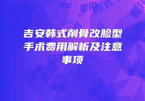 吉安韩式削骨改脸型手术费用解析及注意事项