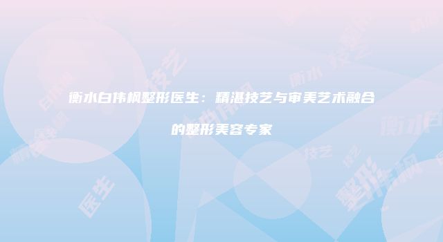 衡水白伟枫整形医生：精湛技艺与审美艺术融合的整形美容专家