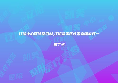 辽阳中心医院整形科,辽阳凯美医疗美容哪家好一目了然