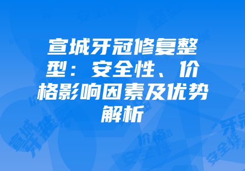 宣城牙冠修复整型：安全性、价格影响因素及优势解析
