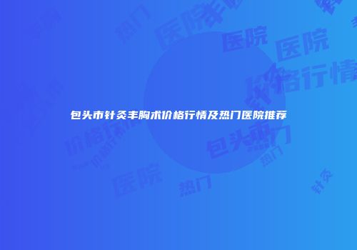 包头市针灸丰胸术价格行情及热门医院推荐