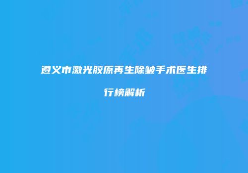 遵义市激光胶原再生除皱手术医生排行榜解析