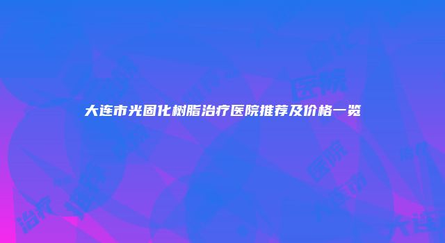 大连市光固化树脂治疗医院推荐及价格一览