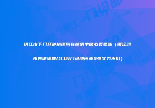 镇江市下门牙种植医院在榜清单良心表更新（镇江润州古德堡联合口腔门诊部医美5强实力不俗）