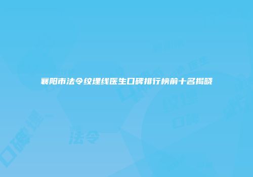 襄阳市法令纹埋线医生口碑排行榜前十名揭晓