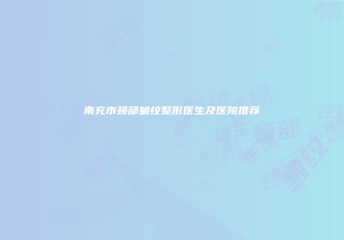 南充市颈部皱纹整形医生及医院推荐