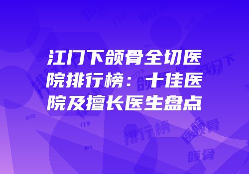 江门下颌骨全切医院排行榜：十佳医院及擅长医生盘点
