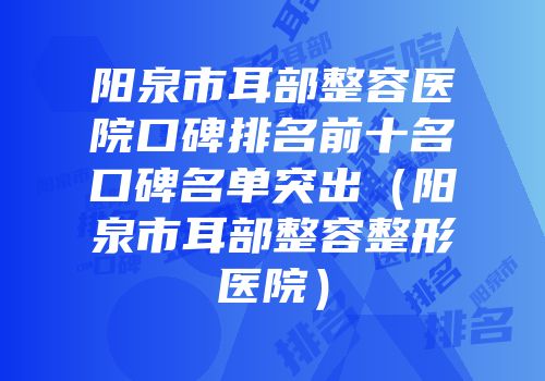 阳泉市耳部整容医院口碑排名前十名口碑名单突出（阳泉市耳部整容整形医院）