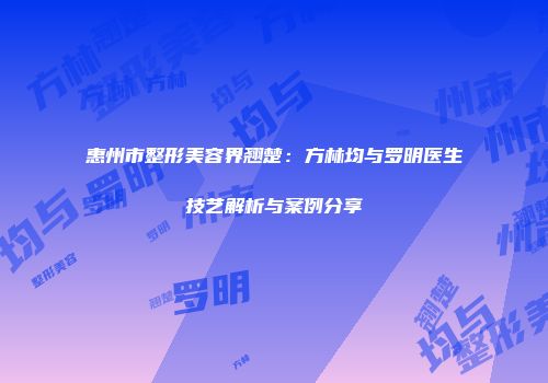 惠州市整形美容界翘楚：方林均与罗明医生技艺解析与案例分享