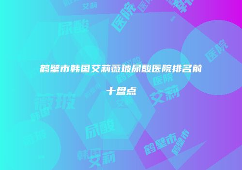 鹤壁市韩国艾莉薇玻尿酸医院排名前十盘点