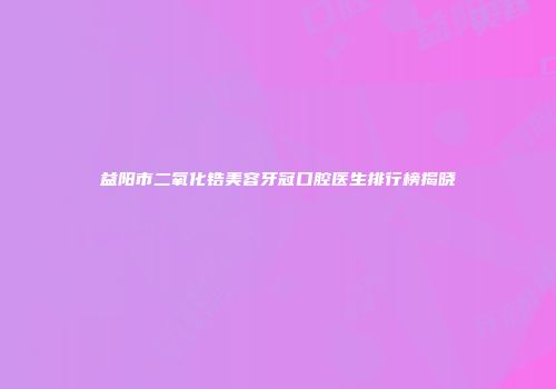 益阳市二氧化锆美容牙冠口腔医生排行榜揭晓