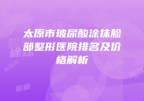 太原市玻尿酸涂抹脸部整形医院排名及价格解析