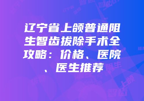 辽宁省上颌普通阻生智齿拔除手术全攻略：价格、医院、医生推荐