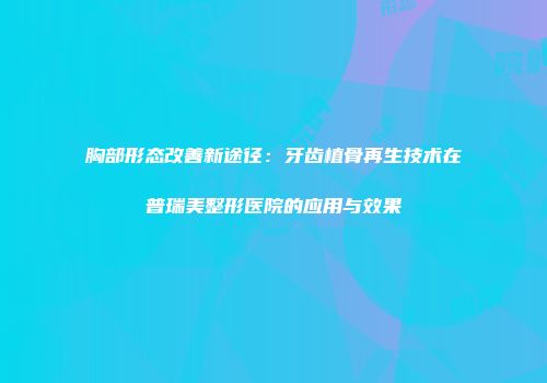 胸部形态改善新途径：牙齿植骨再生技术在普瑞美整形医院的应用与效果