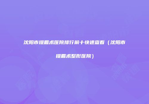 沈阳市提眉术医院排行前十快速查看（沈阳市提眉术整形医院）