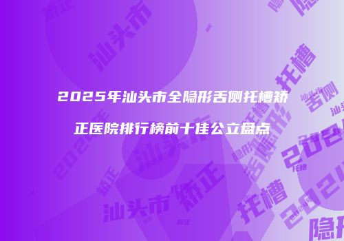 2025年汕头市全隐形舌侧托槽矫正医院排行榜前十佳公立盘点