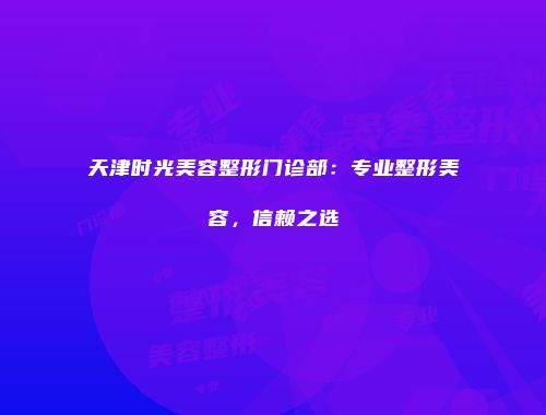 天津时光美容整形门诊部：专业整形美容，信赖之选