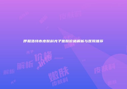 呼和浩特市皮肤科光子嫩肤价格解析与医院推荐