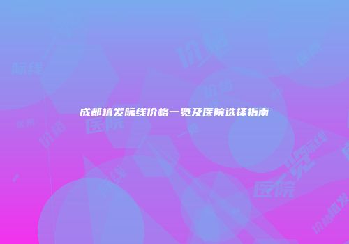 成都植发际线价格一览及医院选择指南