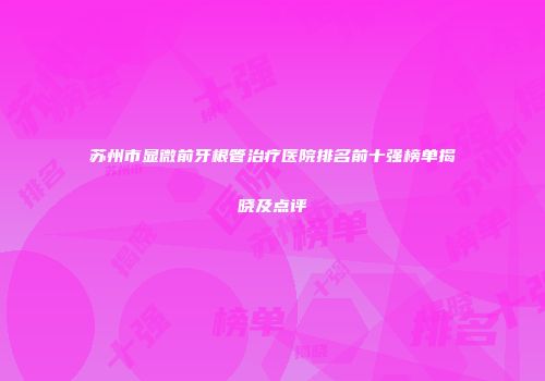 苏州市显微前牙根管治疗医院排名前十强榜单揭晓及点评