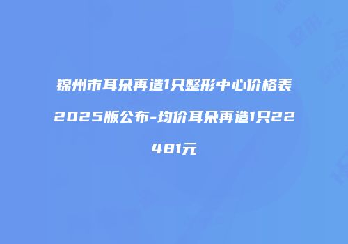 锦州市耳朵再造1只整形中心价格表2025版公布-均价耳朵再造1只22481元