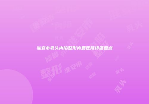 淮安市乳头内陷整形修复医院排名盘点