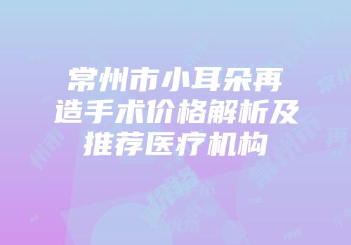 常州市小耳朵再造手术价格解析及推荐医疗机构
