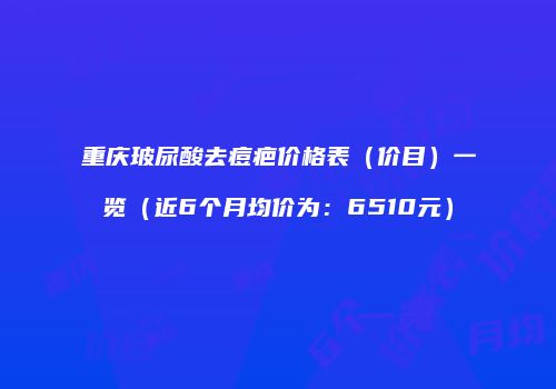 重庆玻尿酸去痘疤价格表（价目）一览（近6个月均价为：6510元）