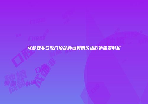 成都亚非口腔门诊部种植鬓角价格影响因素解析