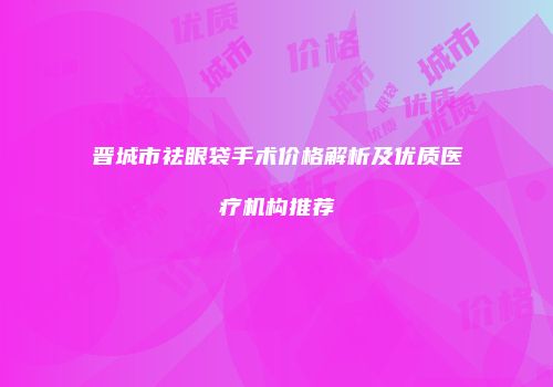 晋城市祛眼袋手术价格解析及优质医疗机构推荐