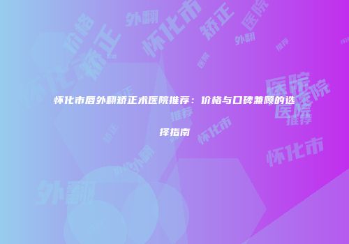 怀化市唇外翻矫正术医院推荐：价格与口碑兼顾的选择指南
