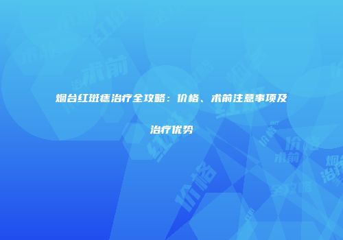 烟台红斑痣治疗全攻略：价格、术前注意事项及治疗优势