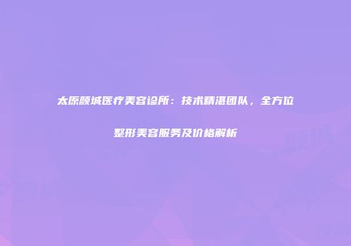 太原颜城医疗美容诊所：技术精湛团队，全方位整形美容服务及价格解析