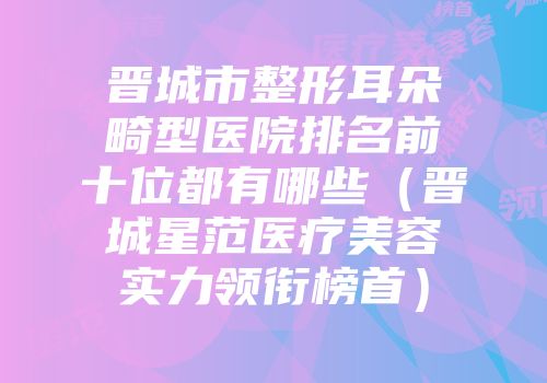 晋城市整形耳朵畸型医院排名前十位都有哪些（晋城星范医疗美容实力领衔榜首）