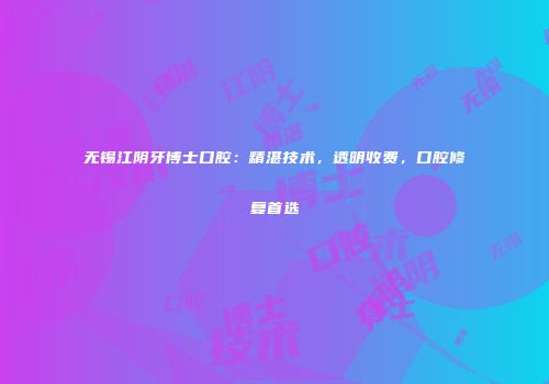 无锡江阴牙博士口腔：精湛技术，透明收费，口腔修复首选