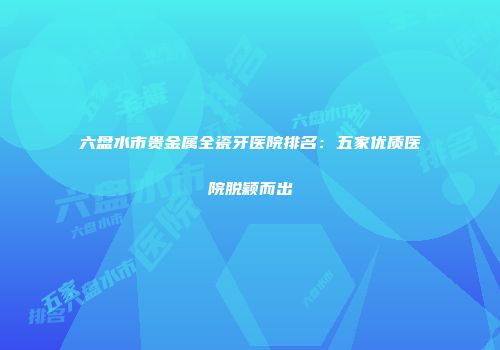 六盘水市贵金属全瓷牙医院排名：五家优质医院脱颖而出
