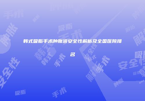 韩式吸脂手术肿胀液安全性解析及全国医院排名