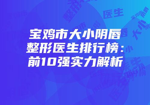 宝鸡市大小阴唇整形医生排行榜：前10强实力解析