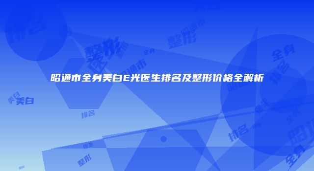 昭通市全身美白E光医生排名及整形价格全解析